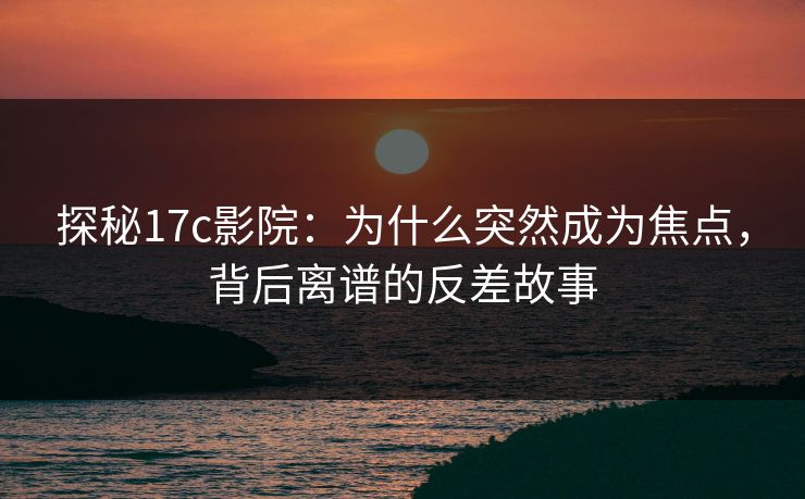 探秘<strong>17C</strong>影院：为什么突然成为焦点，背后离谱的反差故事