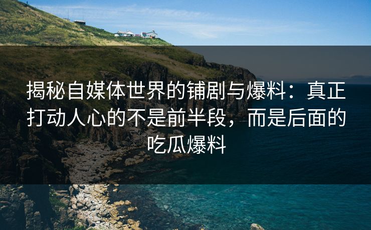 揭秘自媒体世界的铺剧与爆料：真正打动人心的不是前半段，而是后面的吃瓜爆料