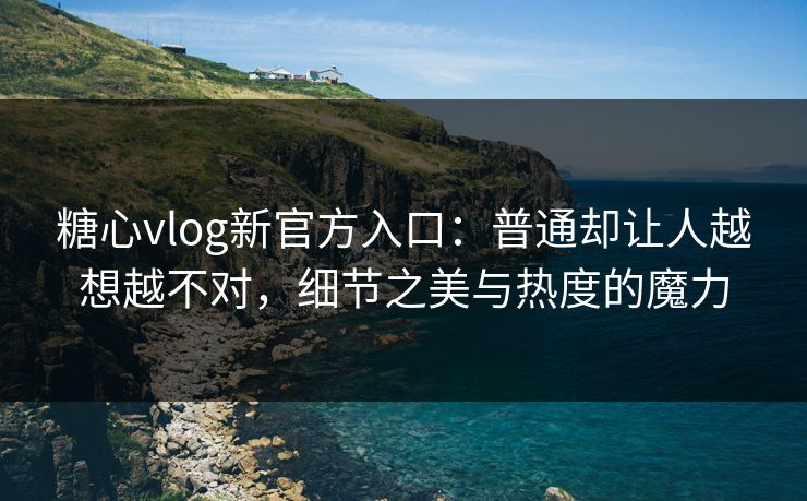 糖心vlog新官方入口：普通却让人越想越不对，细节之美与热度的魔力
