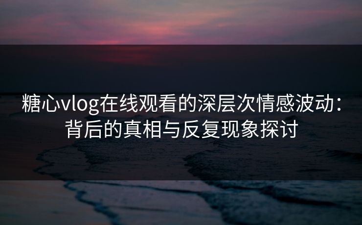 糖心vlog在线观看的深层次情感波动：背后的真相与反复现象探讨