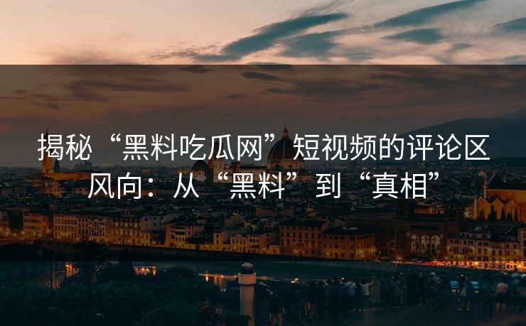 揭秘“黑料吃瓜网”短视频的评论区风向：从“黑料”到“真相”