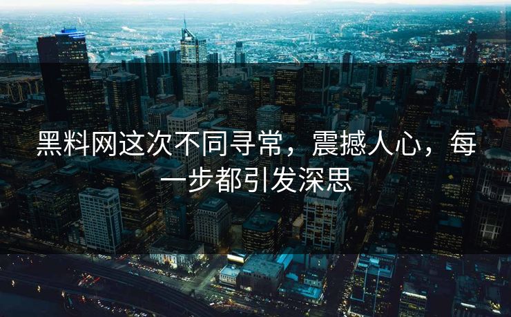 黑料网这次不同寻常，震撼人心，每一步都引发深思