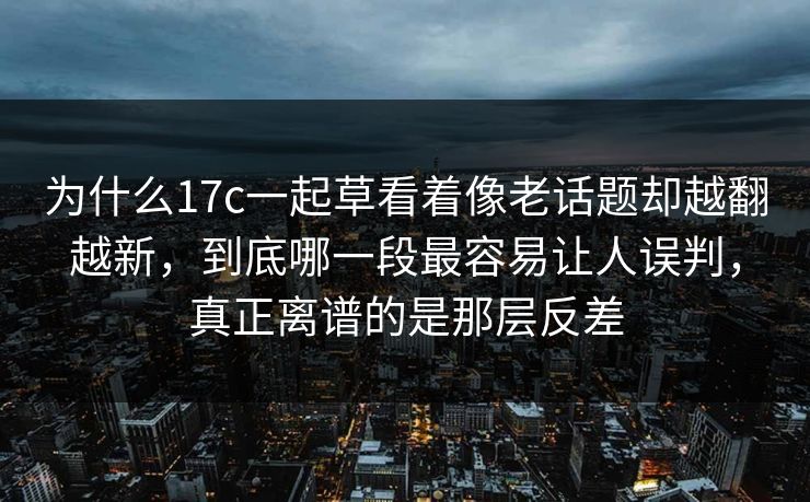 为什么17c一起草看着像老话题却越翻越新，到底哪一段最容易让人误判，真正离谱的是那层反差