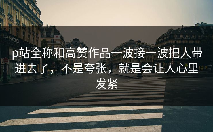 p站全称和高赞作品一波接一波把人带进去了，不是夸张，就是会让人心里发紧