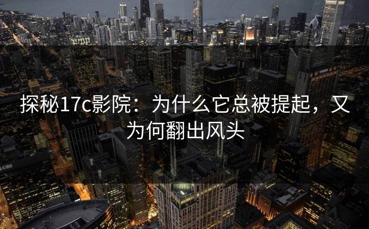 探秘17c影院：为什么它总被提起，又为何翻出风头