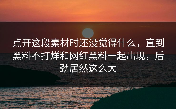 点开这段素材时还没觉得什么，直到黑料不打烊和网红黑料一起出现，后劲居然这么大