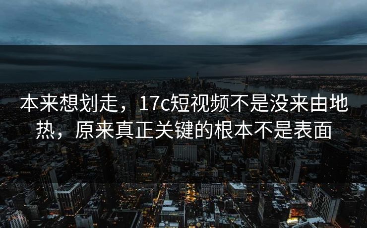 本来想划走，<strong>17C</strong>短视频不是没来由地热，原来真正关键的根本不是表面