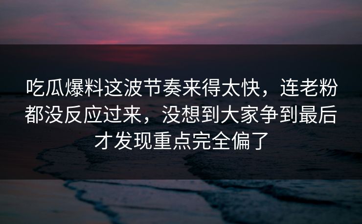 吃瓜爆料这波节奏来得太快，连老粉都没反应过来，没想到大家争到最后才发现重点完全偏了