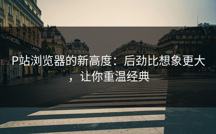 P站浏览器的新高度：后劲比想象更大，让你重温经典