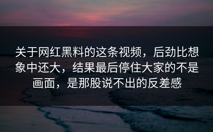 关于网红黑料的这条视频，后劲比想象中还大，结果最后停住大家的不是画面，是那股说不出的反差感