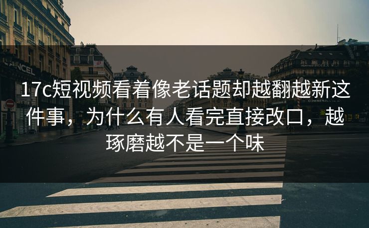 17c短视频看着像老话题却越翻越新这件事，为什么有人看完直接改口，越琢磨越不是一个味