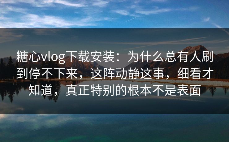 糖心vlog下载安装：为什么总有人刷到停不下来，这阵动静这事，细看才知道，真正特别的根本不是表面