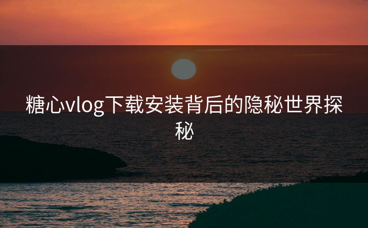 糖心vlog下载安装背后的隐秘世界探秘