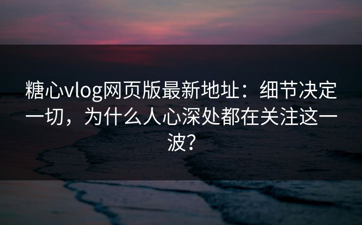 糖心vlog网页版最新地址：细节决定一切，为什么人心深处都在关注这一波？