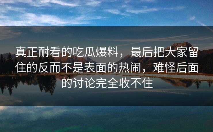 真正耐看的吃瓜爆料，最后把大家留住的反而不是表面的热闹，难怪后面的讨论完全收不住