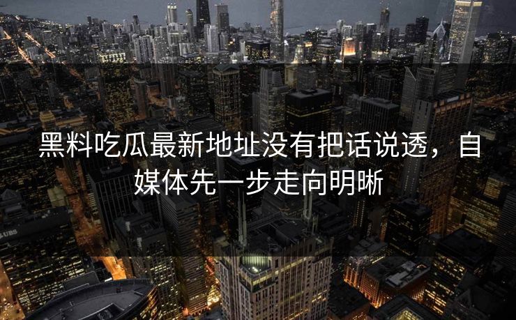 黑料吃瓜最新地址没有把话说透，自媒体先一步走向明晰