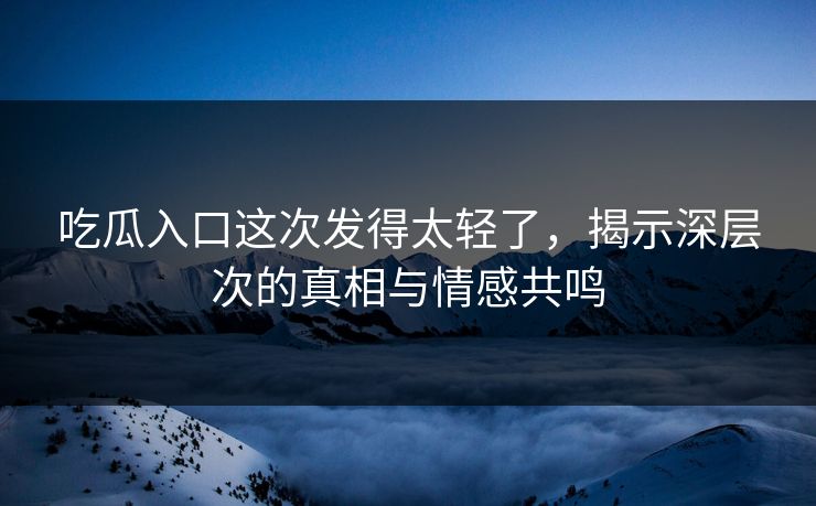 吃瓜入口这次发得太轻了，揭示深层次的真相与情感共鸣