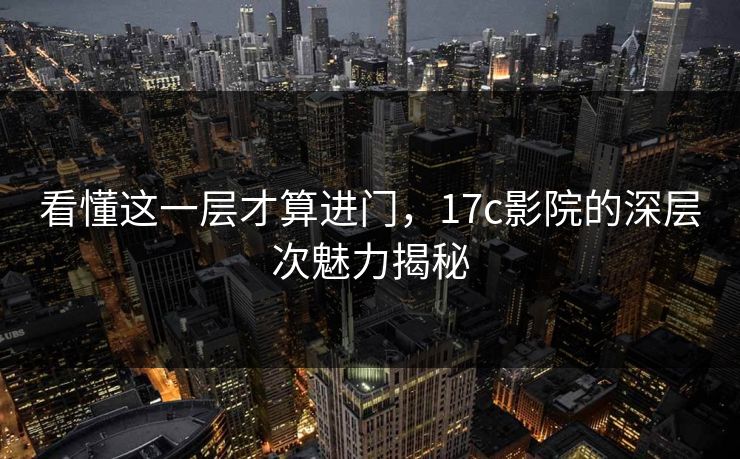 看懂这一层才算进门，17c影院的深层次魅力揭秘