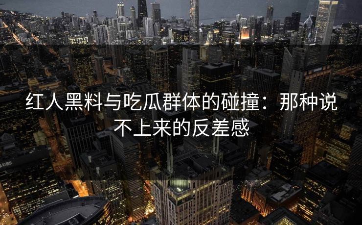 红人黑料与吃瓜群体的碰撞：那种说不上来的反差感