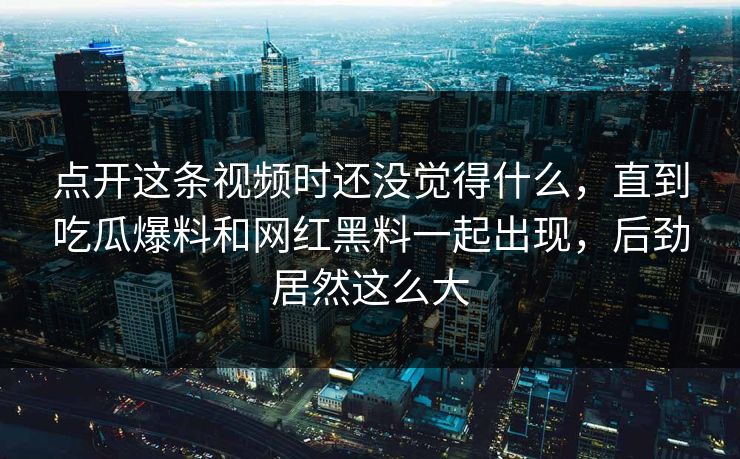 点开这条视频时还没觉得什么，直到吃瓜爆料和网红黑料一起出现，后劲居然这么大