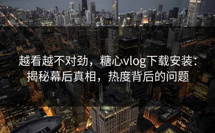 越看越不对劲，糖心vlog下载安装：揭秘幕后真相，热度背后的问题