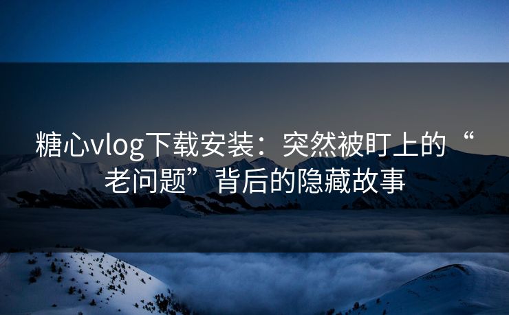 糖心vlog下载安装：突然被盯上的“老问题”背后的隐藏故事