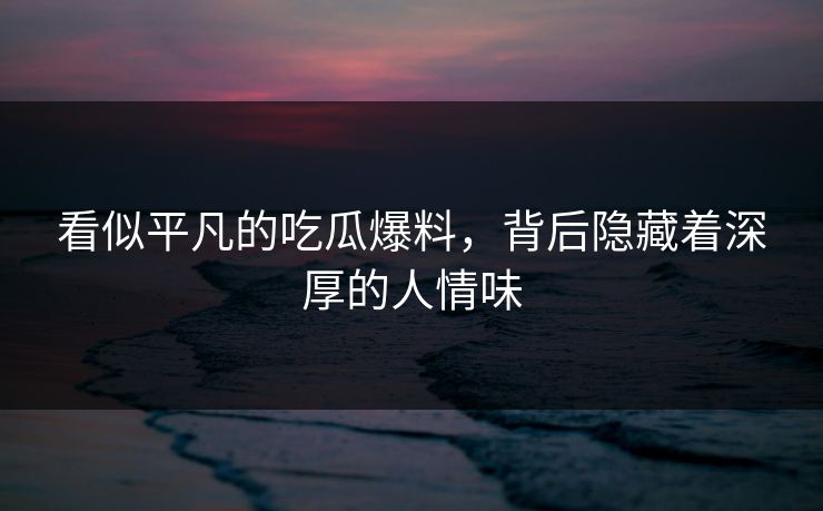 看似平凡的吃瓜爆料，背后隐藏着深厚的人情味
