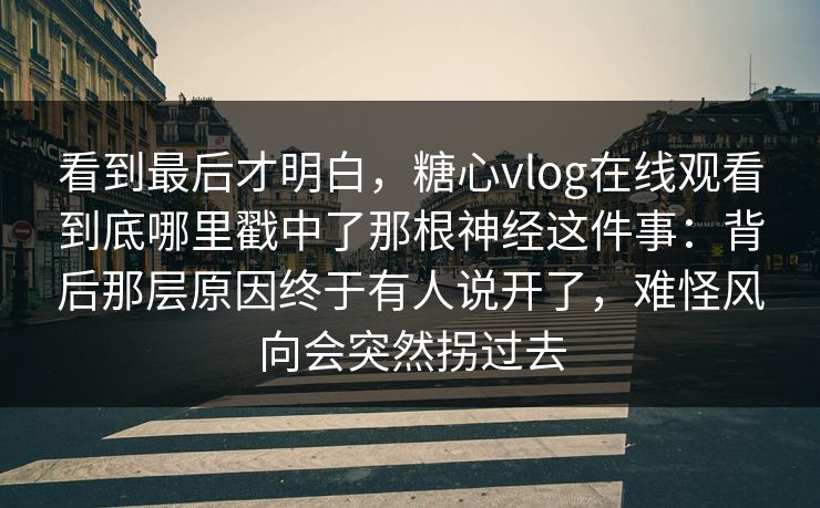 看到最后才明白，糖心vlog在线观看到底哪里戳中了那根神经这件事：背后那层原因终于有人说开了，难怪风向会突然拐过去