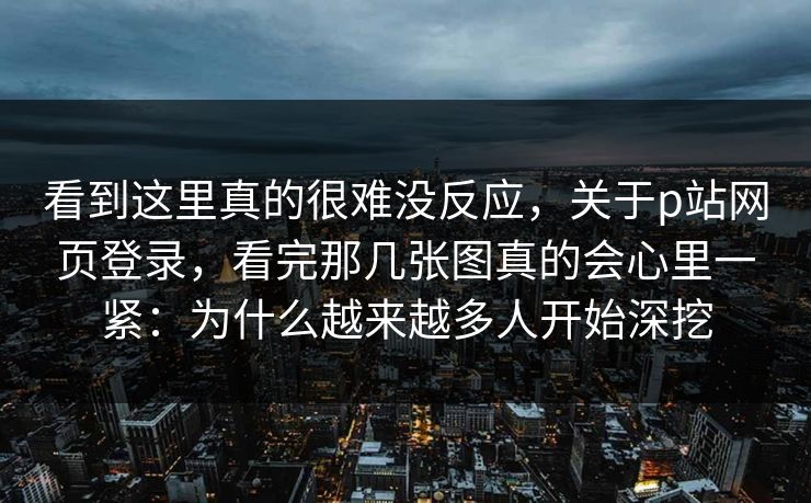 看到这里真的很难没反应，关于p站网页登录，看完那几张图真的会心里一紧：为什么越来越多人开始深挖